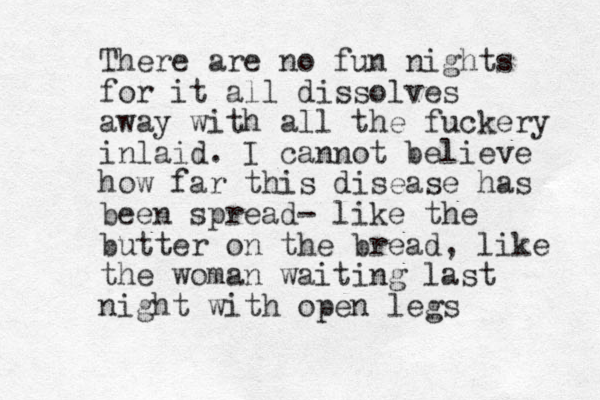 There are no fun nights for it all dissolves away with all the fuckery inlaid. I cannot believe how far this disease has been spread- like the butter on the bread, like the woman waiting last night with open legs