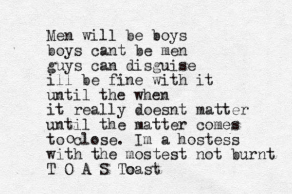 Men will be boys boys cant be men guys can disguise ill be fine with it until the when it really doesnt matter until the matter comes to close. Im a hostess with the mostest not burnt T O A S T o oast o