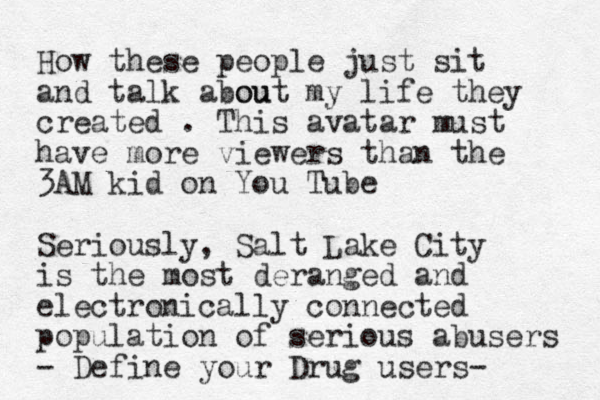 How these people just sit and talk a ou bout my life they created . This avatar must have more viewers than the 3AM kid on You Tube Seriously, Salt Lake City is the most deranged and electronically connected population of serious abusers - Define your Drug users-