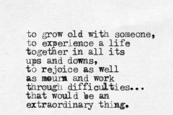 to grow old with someone, to experience a life together in all its ups and downs, to rejoice as well as mourn and work through difficulties... that would be an extraordinary thing. 