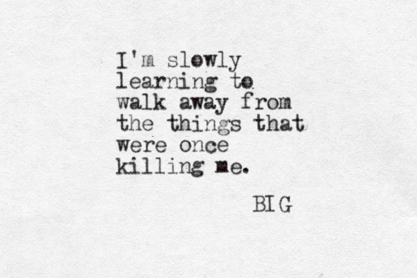I'm slowly learning to walk away from the things that were once killing me. BIG