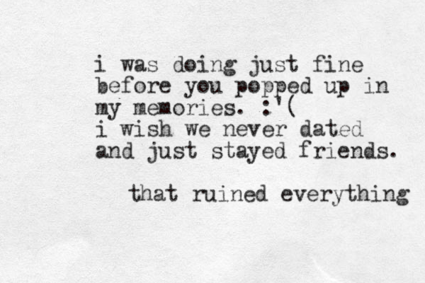i was doing just fine before you popped up in my memories. :'( i wish we never dated and just stayed friends. that ruined everything 