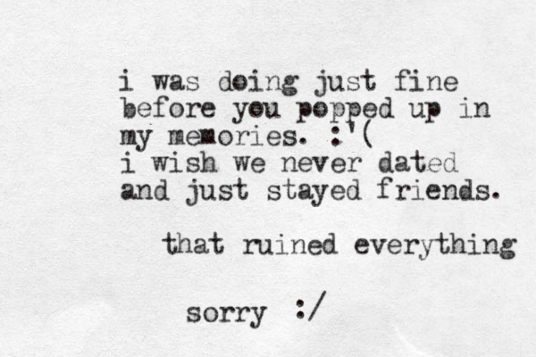 i was doing just fine before you popped up in my memories. :'( i wish we never dated and just stayed friends. that ruined everything sorry :/