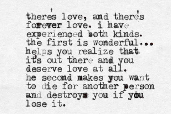 theres love, and theres forever love. i have experienced both kinds. the first is wonderful... helps you realize that its out there and you deserve love at all. he second makes you want to die for another person and destroys you if yiu o o o lose it. ' ' ' 