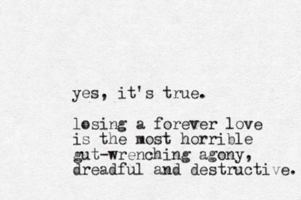 yes, it's true. losing a forever love is the most horrible gut-wrenching agony, dreadful and destructive. 