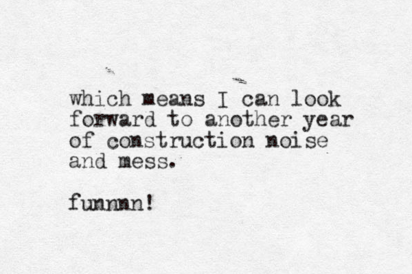 which means I can look forward to another year of construction noise and mess. funn n n !