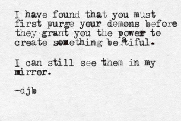 I have found that you must first purge your demons before they grant you the power to create something beutiful a . I can still see them in my mirror. -djb 