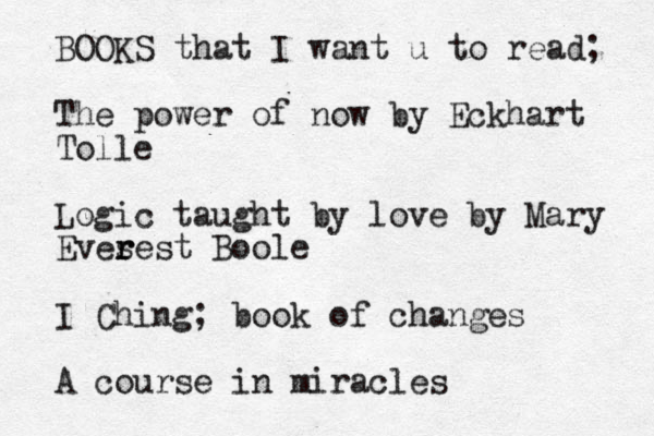 BOOKS that I want u to read; The power of now by Eckhart Tolle Logic taught by love by Mary Eves r rest Boole I Ching; book of changes A course in miracles