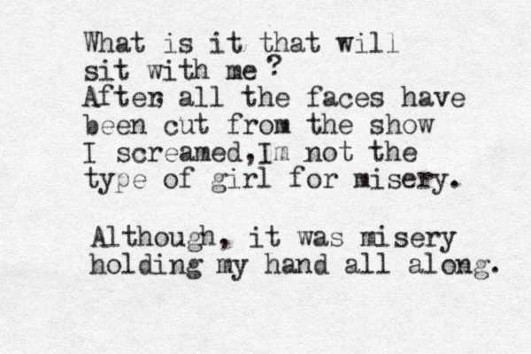 What is it that will sit with me After all the faces have been cut from the show I screamed Im not the , type of girl for misery. , ? Although, it was misery holding my hand all along. 