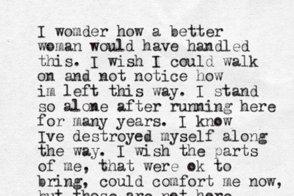 I womder how a better woman would have handled this. I wish I could walk on and not notice how im left this way. I stand so alone after running here for many years. I know Ive destroyed myself along the way. I wish the parts o f me, that were ok to bring, could comfort me now, but those are not here 