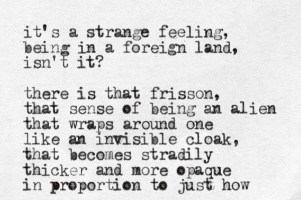 it's a strange feeling, being in a foreign land, isn't it? there is that frisson, that sense of being an alien that wraps around one like an invisible cloak, that becomes stradily thicker and more opaque in proportion to just how 