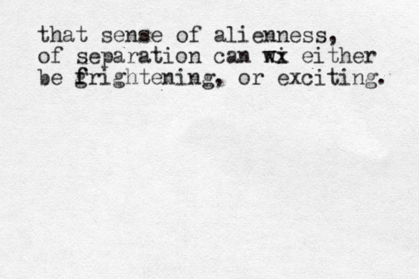that sense of alienness, of separation can wi xx either be g f frightening, or exciting. 