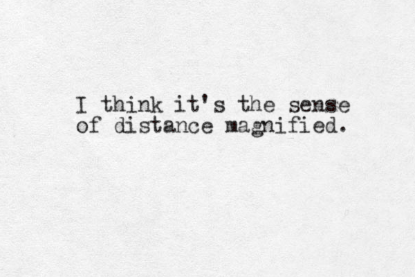 I think it's the sense of distance magnified. 
