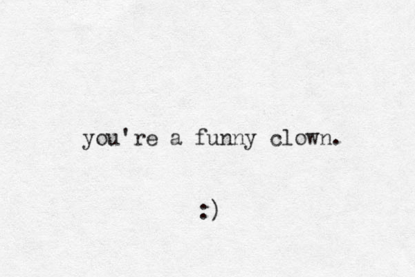 you're a funny clown. :)