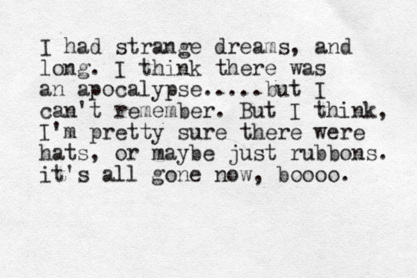 I had strange dreams, and long. I think there was an apocalypse.....but I can't remember. But I think, I'm pretty sure there were hats , or maybe just rubbons. it's all gone now, boooo. 