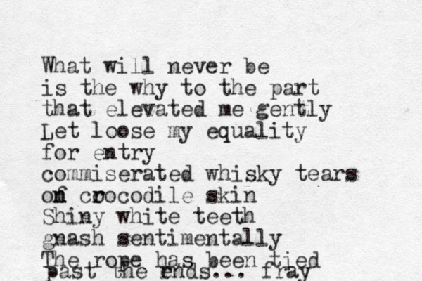 What will never be is the why to the part that elevated me gently Let loose my equality for entry commiserated whisky tears of co r rocodile skin n n Shiny white teeth gnash sentimentally The rope has been tied past the r ends... fray