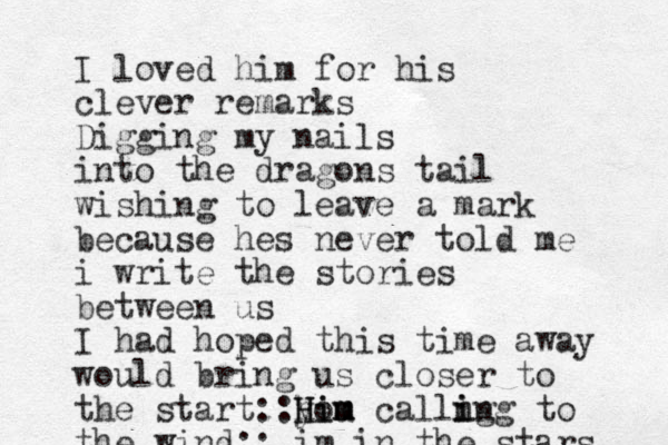 I loved him for his clever remarks Digging my nails into the dragons tail wishing to leave a mark because hes never told me i write the stories between us I had hoped this time away would bring us closer to the start:: you calli h H Him m m i ng ing to the wind:: im in the stars 