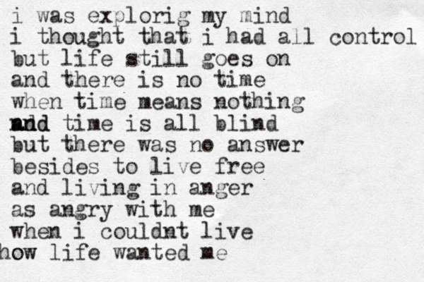 i was explorig my mind i thought that i had all control but life still goes on and there is no time when time means nothing nd and and time is all blind but there was no answer besides to live free and living in anger as angry with me when i couldnt live ow how life wanted me 