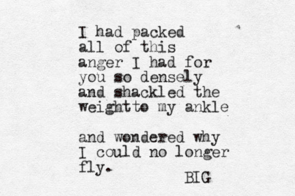 I had packed all of this anger I had for you so densely and shackled the weightt o my ankle and wondered why I could no longer fly. BIG 