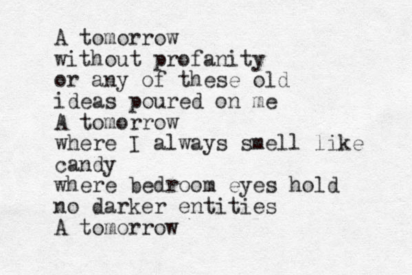 A tomorrow without profanity or any of these old ideas poured on me A tomorrow where I always smell like candy where bedroom eyes hold no darker entities A tomorrow