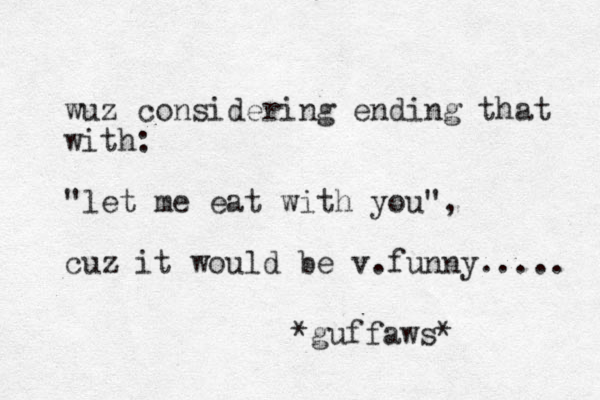wuz considering ending that with: "let me eat with you", cuz it would be v.funny..... *guffaws*