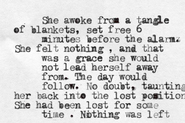 She awoke from a tangle of blankets, set free 6 minutes before the alarmz . She felt nothing , and that was a grace she would not lead herself away from. The day would follow. No doubt , taunting her back into the lost position She had been lost for some time . Nithing o was left 