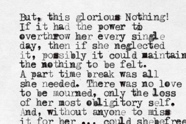 But, this glorious Nothing! If it had the power ti o overthrow her every single day, then if she neglected it, possibly it could maintain the nothing to be felt. A part time break was all she needed. There was no love to be mourned, only the loss of her most obligitory self. And, without anyone to miss it for her ... could shebefree 