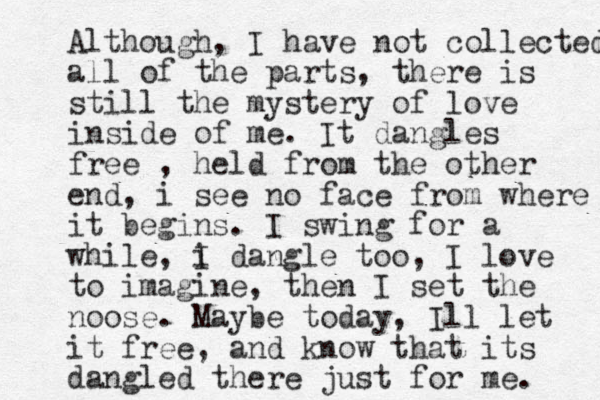 Although , I have not collected all of the parts, there is still the mystery of love inside of me. It dangles free , held from the other end, i see no face from where it begins. I swing for a while, i I dangle too, I love to imagine, then I set the noose. Maybe today, Ill let it free, and know that its dangled there just for me. 