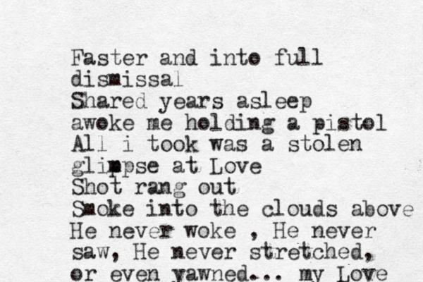 Faster and into full dismissal Shared years asleep awoke me holding a pistol All i took was a stolen glip mpse at Love Shot rang out Smoke into the clouds above He never woke , He never saw, He never stretched, or even yawned... my Love 