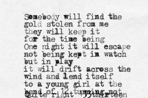 So mebody will find the gold stolen from me they will keep it for the time being One night it will escape not being kept in watch but in play it will drift across the wind and lend itself to a young girl at the bend of 12 turning not Quite right 13 13 1 thirteen 