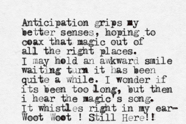 Anticipation grips my better senses, hoping to coax that magic out of all the right places. I may hold an awkward smile waiting turn it has been quite a while. I wonder if its been too long, but then i hear the magic's song. It whistles right in my ear- Woot Woot ! Still Here!! 