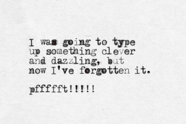 I was going to type up something clever and dazzling, but now I've forgotten it. pffffft!!!!!