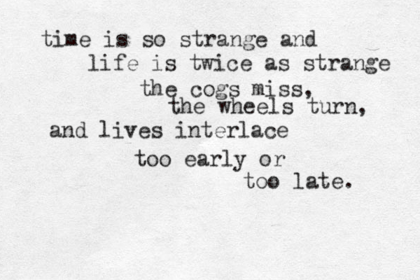 time is so strange and life is twice as strange the cogs miss, the wheels turn, and lives interlace too early or too late. 