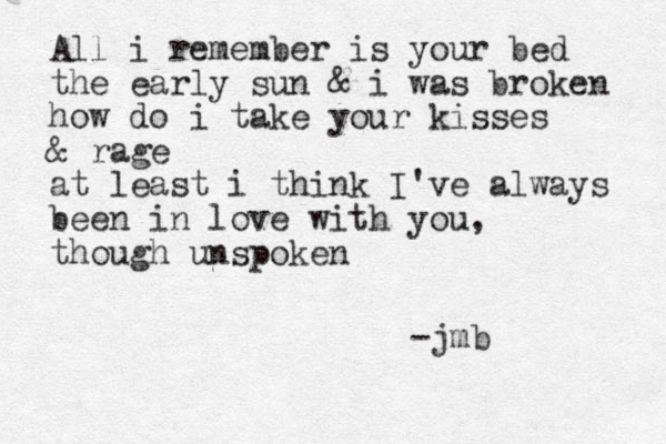 All i remember is your bed the early sun & i was broken how do i take your kisses & rage at least i think I've always been in love with you, though unspoken - jmb