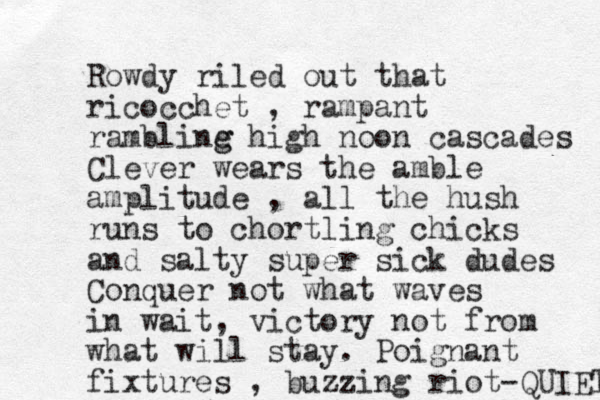 Rowdy riled out that ricocchet , rampant rambline g g high noon cascades Clever wears the amble amplitude , all the hush runs to chortling chicks and salty super sick dudes Conquer not what waves in wait, victory not from what will stay. Poignant fixtures , buzzing riot-QUIET 