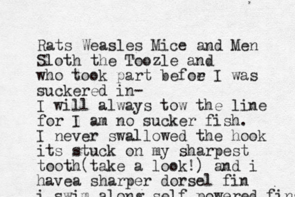 Rats Weasles Mice and Men Sloth the Toozle and who took part befor e I was suckered in- I will always tow the line for I am no sucker fish. I never swallowed the hook its stuck on my sharpest tooth(take a look!) and i havea sharper dorsel fin i swim along self powered fins 