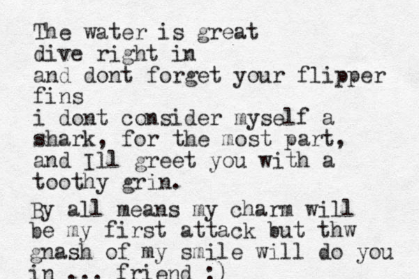 The water is great dive right in and dont forget your flipper fins i dont consider myself a shark, for the most part, and Ill greet you with a toothy grin. By all means my charm will be my first attack but thw gnash of my smile will do you in ... friend :)