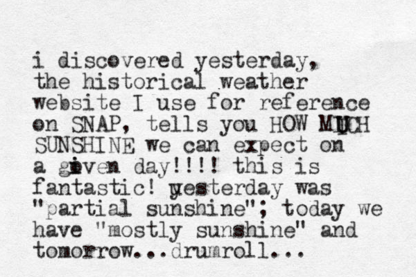i discovered yesterday, the historical weather website I use for reference on SNAP, tells you HOW MICH SUNSHINE we can expect on a goven i i day!!!! this is fantastic! uest y erday was "partial sunshine"; today we have "mostly sunshine" and tomorrow...drumroll... I U U 