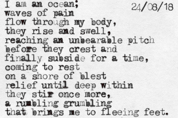 I am an ocean; waves of pain flow through my body, they rise and swell, reaching an unbearable pitch before they crest and finally subside for a time, coming to rest on a shore of blest relief until deep within they stir once more, a rumbling grumbling that brings me to fleeing feet. 8 1 / 8 0 / 4 2 