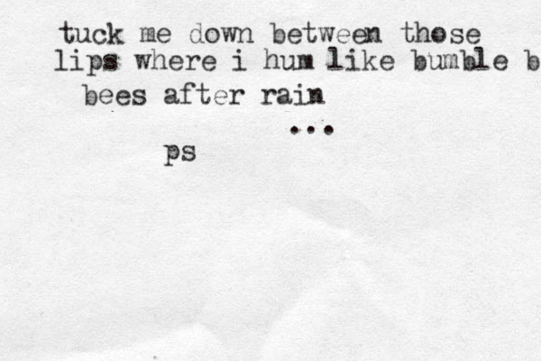 tuck me down between those lips where i hum like bumble bee bees after rain ... ps 
