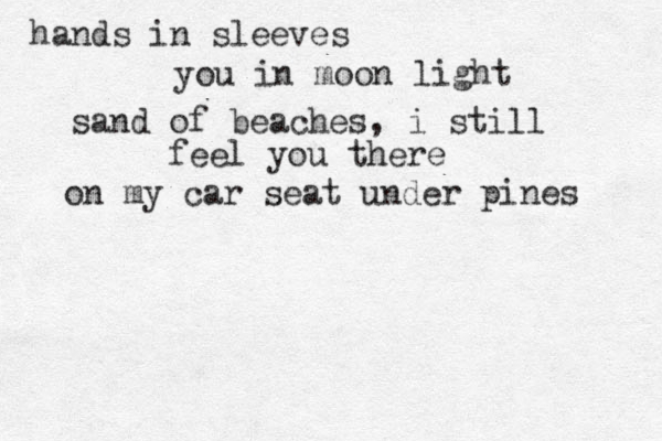 hands in sleeves you in moon light sand of beaches , i still feel you there on my car seat under pines 