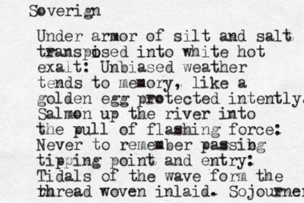Under armor of silt and salt transpi o osed into white hot exalt: Unbiased weather tends to memory, like a golden egg protected intently. Salmon up the river into the pull of flashing force: Never to remember passibg n b tipping point and entry: Tidals of the wave form the rh thread woven inlaid. Sojourner Soverign 