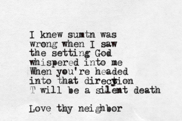 I knew sumtn was wrong when I saw the setting God whispered into me When you're headed into that direcy tion T will be a silent death Love thy neighbor