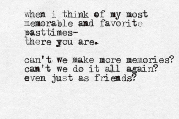 when i think of my most memorable and favorite pasttimes- there you are. can't we make more memories? can't we do it all again? even just as friends?
