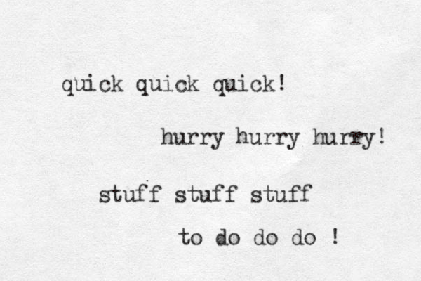 quick quick quick! hurry hurry hurry! stuff stuff stuff to do do do ! 