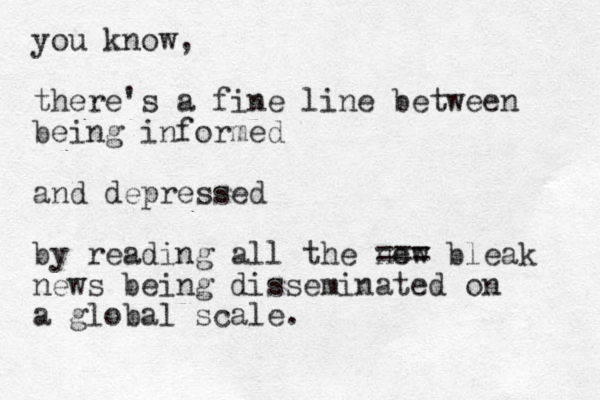 you know, there's a fine line between being informed and depressed by reading all the new === bleak news being disseminated on a global scale.