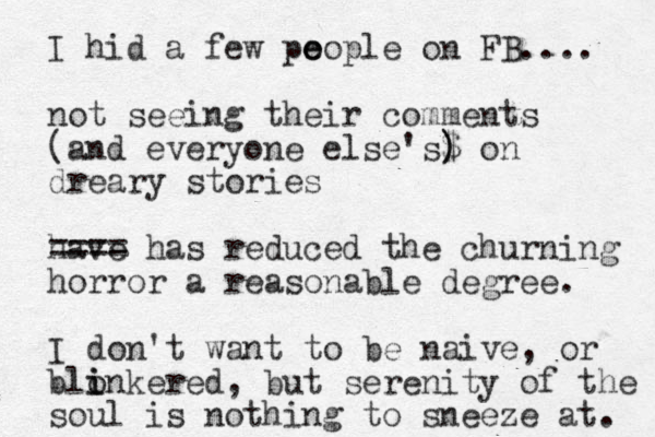 I hid a few po e eople on FB.... not seeing their comments (and everyone else's$ ) ) on dreary stories have ==== has reduced the churning horror a reasonable degree. I don't want to be naive, or blonke i i red, but serenity of the sou l is nothing to sneeze at. 