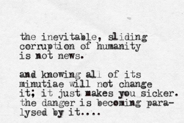 the inevitable, sliding corruption of humanity is not news. and knowing all of its minutiae will not change it. ; it just makes you sicker. the danger is becoming para- lysed by it.... 