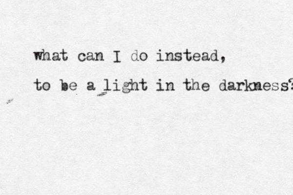 what can I do instead, to be a light in the darkness? 