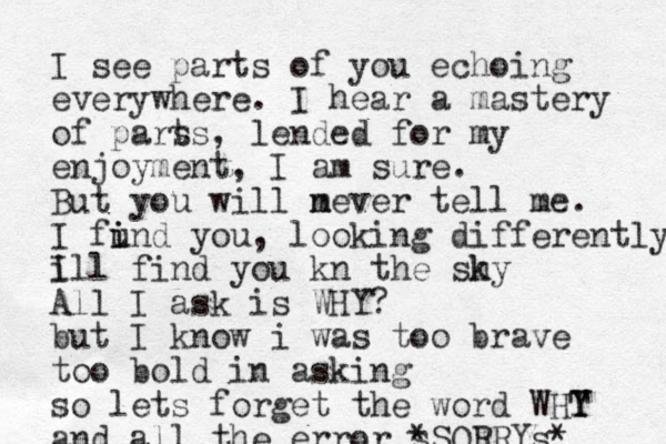I see parts of you echoing everywhere. I hear a mastery of pars ts, lended for my enjoyment, I am sure. But you will m never tell me. I fund you i i , looking differently, i Ill find you kn the sh ky All I ask is WHY? but I know i was too brave to o bold in asking so lets forget the word WHT Y Y and all the error s *SORRYs* 